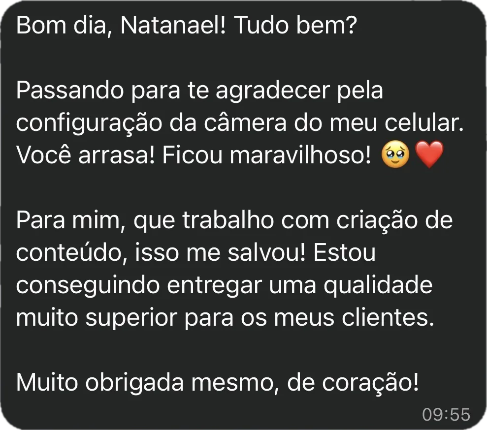 Mensagem da Ana Paula: Passando para te agradecer pela configuração da câmera do meu celular. Você arrasa! Ficou maravilhoso! Para mim, que trabalho com criação de conteúdo, isso me salvou! Estou conseguindo entregar uma qualidade muito superior para os meus clientes. Muito obrigada mesmo, de coração!