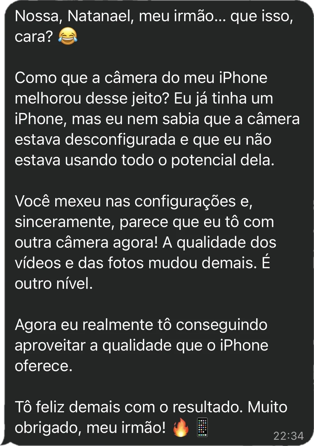 Mensagem do Raphael: Como que a câmera do meu iPhone melhorou desse jeito? Eu já tinha um iPhone, mas nem sabia que a câmera estava desconfigurada e que eu não estava usando todo o potencial dela. Você mexeu nas configurações e parece que eu tô com outra câmera agora! A qualidade dos vídeos e das fotos mudou demais. É outro nível. Agora eu realmente tô conseguindo aproveitar a qualidade que o iPhone oferece.