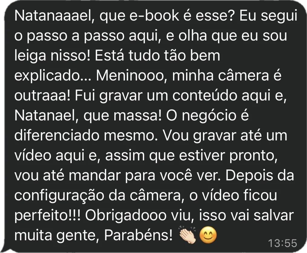 Mensagem da Thainara: Natanael, que e-book é esse? Eu segui o passo a passo aqui, e olha que eu sou leiga nisso! Está tudo tão bem explicado. Minha câmera é outra! Fui gravar um conteúdo aqui e que massa! O negócio é diferenciado mesmo. Depois da configuração da câmera, o vídeo ficou perfeito! Obrigado, isso vai salvar muita gente, parabéns!